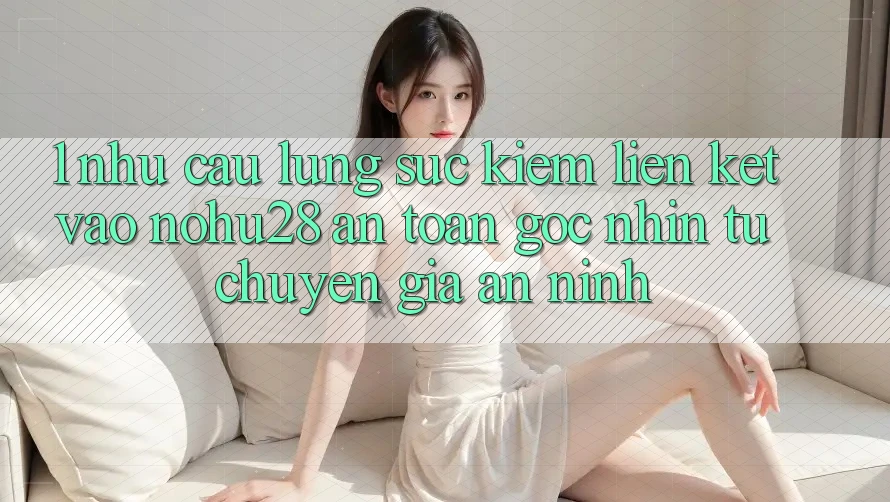 1. Nhu Cầu Lùng sục Kiếm Liên kết Vào Nohu28 An Toàn - Góc Nhìn Từ Chuyên Gia An ninh 1. Nhu Cầu Lùng sục Kiếm Liên kết Vào Nohu28 An Toàn - Góc Nhìn Từ Chuyên Gia An ninh