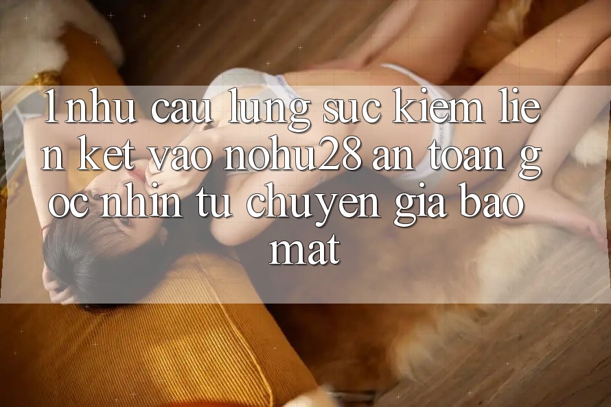 1. Nhu Cầu Lùng sục Kiếm Liên kết Vào Nohu28 An Toàn - Góc Nhìn Từ Chuyên Gia Bảo Mật 1. Nhu Cầu Lùng sục Kiếm Liên kết Vào Nohu28 An Toàn - Góc Nhìn Từ Chuyên Gia Bảo Mật