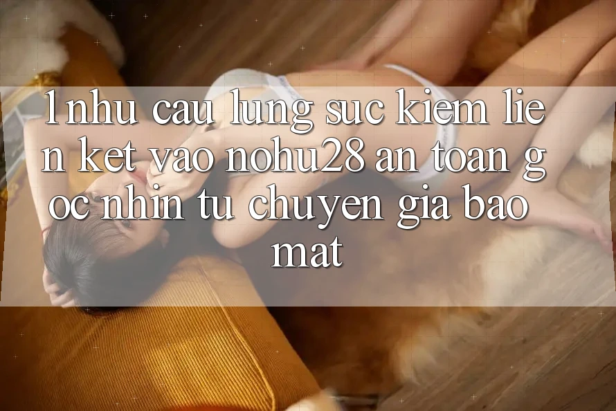 1. Nhu Cầu Lùng sục Kiếm Liên kết Vào Nohu28 An Toàn - Góc Nhìn Từ Chuyên Gia Bảo Mật 1. Nhu Cầu Lùng sục Kiếm Liên kết Vào Nohu28 An Toàn - Góc Nhìn Từ Chuyên Gia Bảo Mật