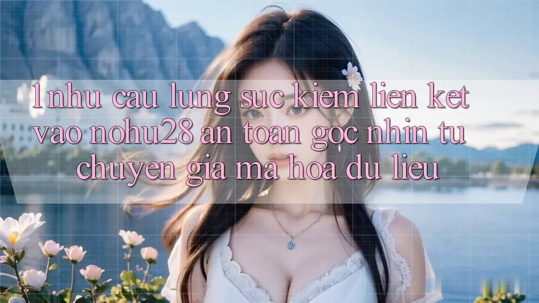 1. Nhu Cầu Lùng sục Kiếm Liên kết Vào Nohu28 An Toàn - Góc Nhìn Từ Chuyên Gia Mã hóa dữ liệu