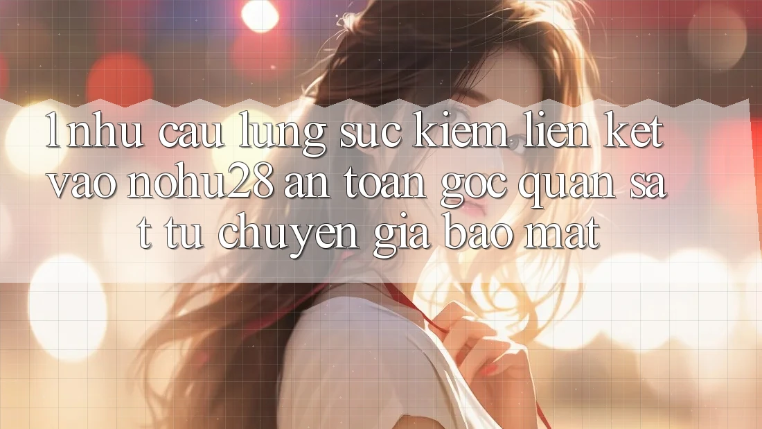 1. Nhu Cầu Lùng sục Kiếm Liên kết Vào Nohu28 An Toàn - Góc Quan sát Từ Chuyên Gia Bảo Mật 1. Nhu Cầu Lùng sục Kiếm Liên kết Vào Nohu28 An Toàn - Góc Quan sát Từ Chuyên Gia Bảo Mật