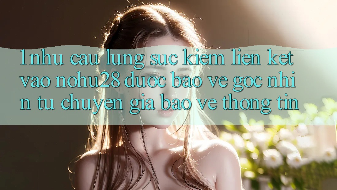 1. Nhu Cầu Lùng sục Kiếm Liên kết Vào Nohu28 Được bảo vệ - Góc Nhìn Từ Chuyên Gia Bảo vệ thông tin