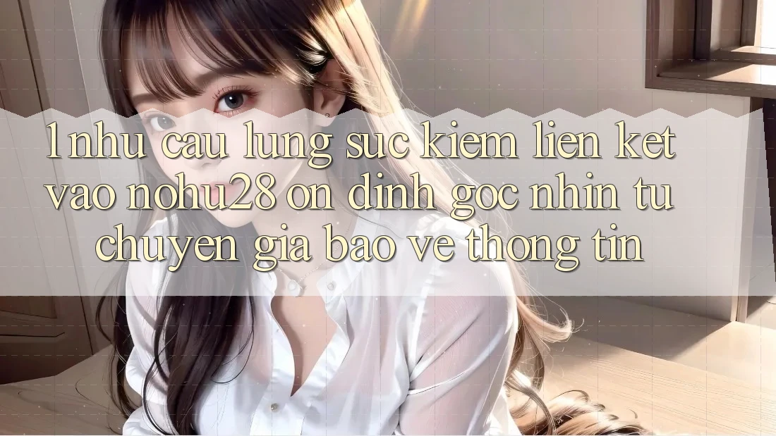 1. Nhu Cầu Lùng sục kiếm Liên kết Vào Nohu28 Ổn định - Góc Nhìn Từ Chuyên Gia Bảo vệ thông tin