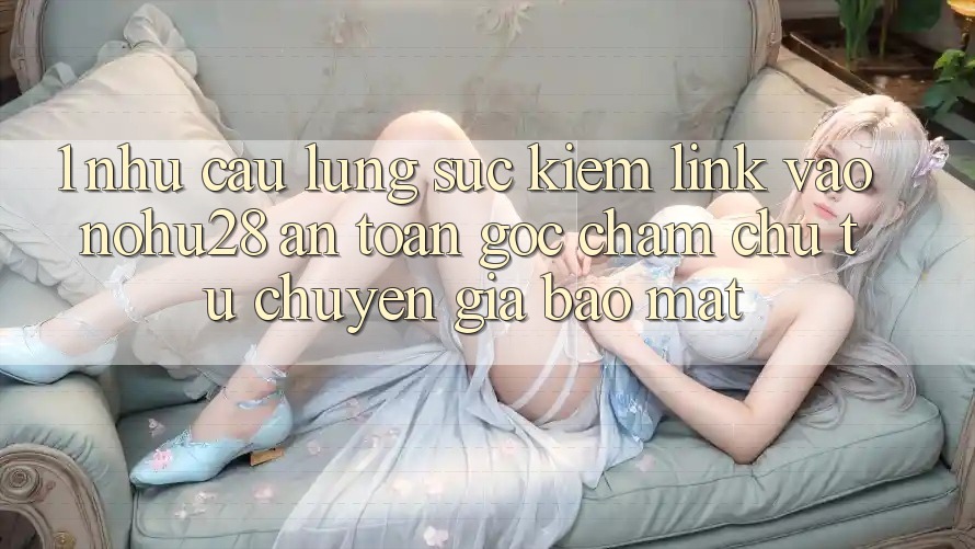 1. Nhu Cầu Lùng sục Kiếm Link Vào Nohu28 An Toàn - Góc Chăm chú Từ Chuyên Gia Bảo Mật