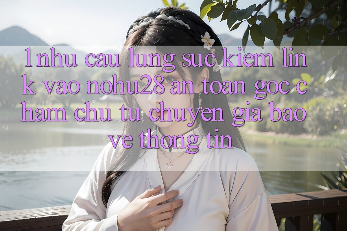 1. Nhu Cầu Lùng sục Kiếm Link Vào Nohu28 An Toàn - Góc Chăm chú Từ Chuyên Gia Bảo vệ thông tin