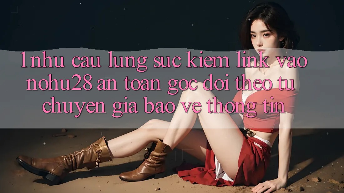 1. Nhu Cầu Lùng sục Kiếm Link Vào Nohu28 An Toàn - Góc Dõi theo Từ Chuyên Gia Bảo vệ thông tin 1. Nhu Cầu Lùng sục Kiếm Link Vào Nohu28 An Toàn - Góc Dõi theo Từ Chuyên Gia Bảo vệ thông tin