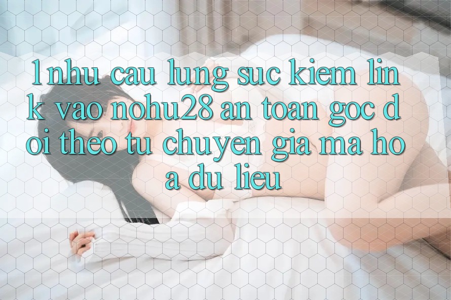 1. Nhu Cầu Lùng sục Kiếm Link Vào Nohu28 An Toàn - Góc Dõi theo Từ Chuyên Gia Mã hóa dữ liệu