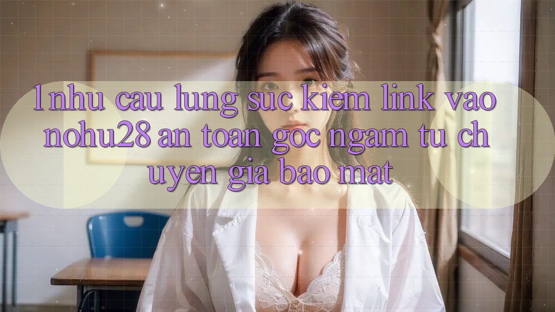 1. Nhu Cầu Lùng sục Kiếm Link Vào Nohu28 An Toàn - Góc Ngắm Từ Chuyên Gia Bảo Mật