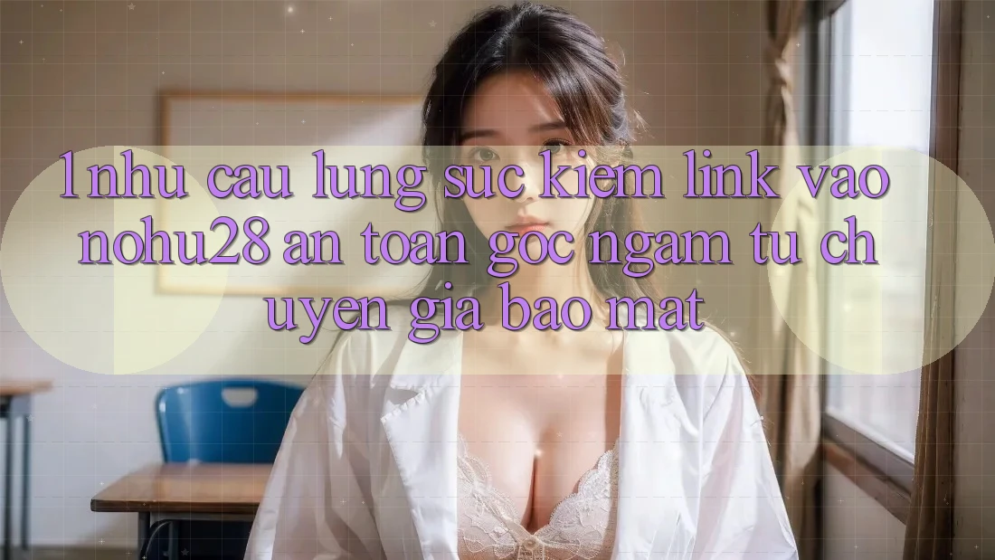 1. Nhu Cầu Lùng sục Kiếm Link Vào Nohu28 An Toàn - Góc Ngắm Từ Chuyên Gia Bảo Mật 1. Nhu Cầu Lùng sục Kiếm Link Vào Nohu28 An Toàn - Góc Ngắm Từ Chuyên Gia Bảo Mật