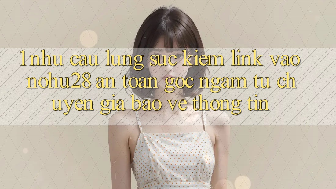 1. Nhu Cầu Lùng sục Kiếm Link Vào Nohu28 An Toàn - Góc Ngắm Từ Chuyên Gia Bảo vệ thông tin 1. Nhu Cầu Lùng sục Kiếm Link Vào Nohu28 An Toàn - Góc Ngắm Từ Chuyên Gia Bảo vệ thông tin