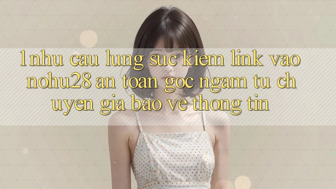 1. Nhu Cầu Lùng sục Kiếm Link Vào Nohu28 An Toàn - Góc Ngắm Từ Chuyên Gia Bảo vệ thông tin 1. Nhu Cầu Lùng sục Kiếm Link Vào Nohu28 An Toàn - Góc Ngắm Từ Chuyên Gia Bảo vệ thông tin