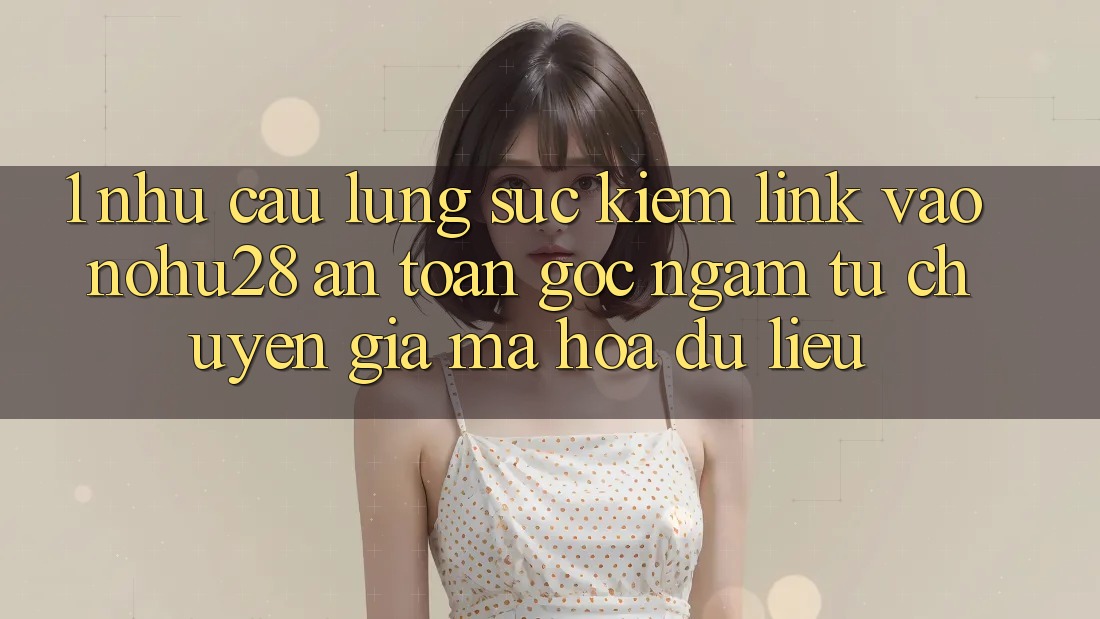 1. Nhu Cầu Lùng sục Kiếm Link Vào Nohu28 An Toàn - Góc Ngắm Từ Chuyên Gia Mã hóa dữ liệu 1. Nhu Cầu Lùng sục Kiếm Link Vào Nohu28 An Toàn - Góc Ngắm Từ Chuyên Gia Mã hóa dữ liệu