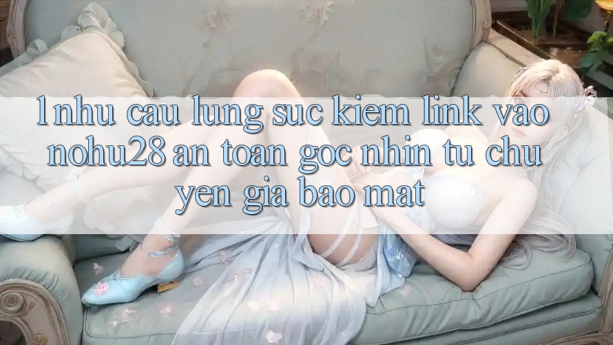 1. Nhu Cầu Lùng sục Kiếm Link Vào Nohu28 An Toàn - Góc Nhìn Từ Chuyên Gia Bảo Mật 1. Nhu Cầu Lùng sục Kiếm Link Vào Nohu28 An Toàn - Góc Nhìn Từ Chuyên Gia Bảo Mật