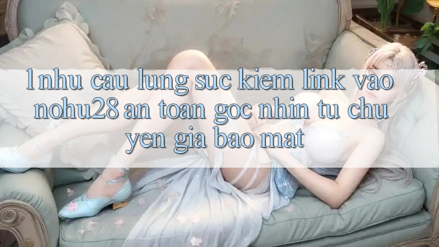 1. Nhu Cầu Lùng sục Kiếm Link Vào Nohu28 An Toàn - Góc Nhìn Từ Chuyên Gia Bảo Mật