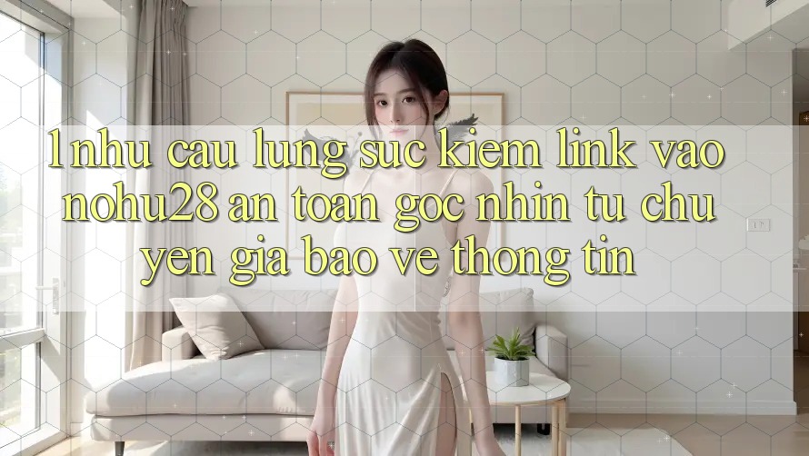 1. Nhu Cầu Lùng sục Kiếm Link Vào Nohu28 An Toàn - Góc Nhìn Từ Chuyên Gia Bảo vệ thông tin