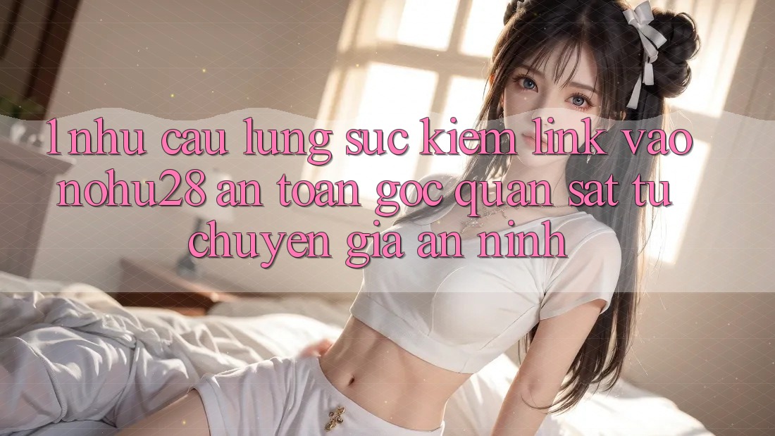 1. Nhu Cầu Lùng sục Kiếm Link Vào Nohu28 An Toàn - Góc Quan sát Từ Chuyên Gia An ninh 1. Nhu Cầu Lùng sục Kiếm Link Vào Nohu28 An Toàn - Góc Quan sát Từ Chuyên Gia An ninh