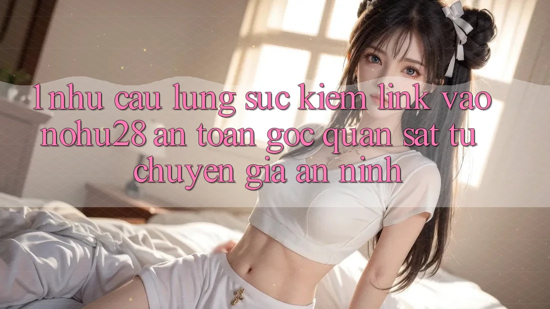 1. Nhu Cầu Lùng sục Kiếm Link Vào Nohu28 An Toàn - Góc Quan sát Từ Chuyên Gia An ninh