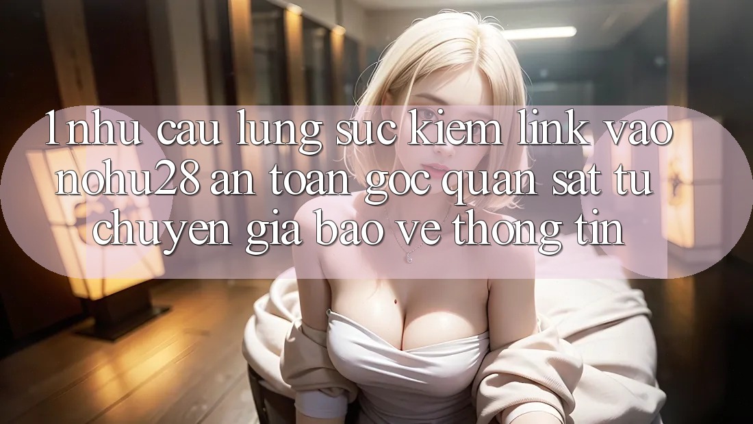1. Nhu Cầu Lùng sục Kiếm Link Vào Nohu28 An Toàn - Góc Quan sát Từ Chuyên Gia Bảo vệ thông tin 1. Nhu Cầu Lùng sục Kiếm Link Vào Nohu28 An Toàn - Góc Quan sát Từ Chuyên Gia Bảo vệ thông tin