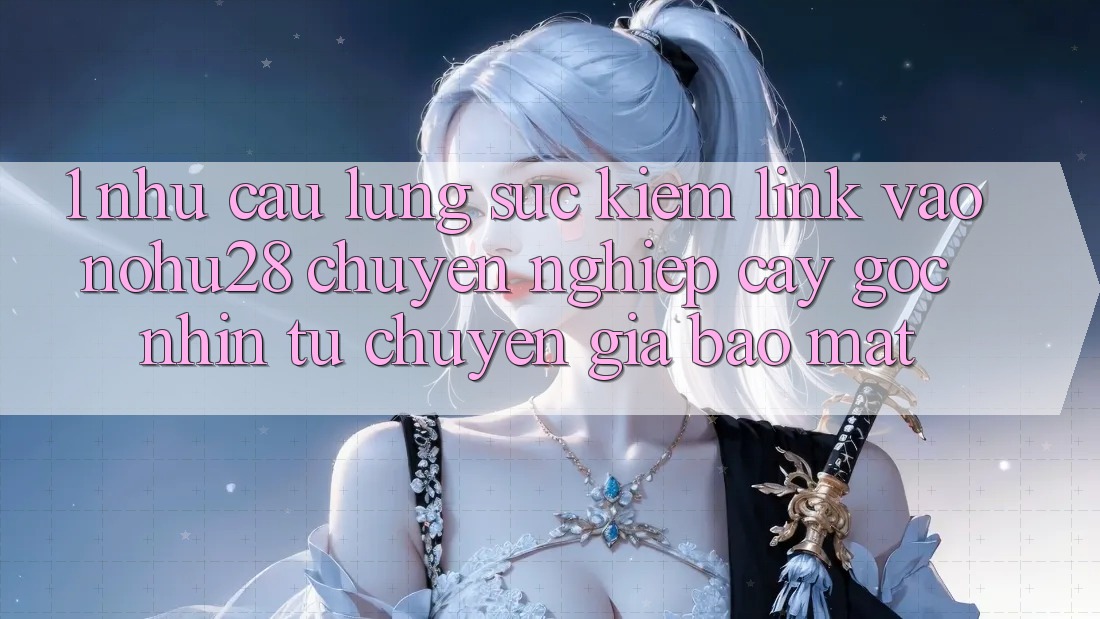 1. Nhu Cầu Lùng sục Kiếm Link Vào Nohu28 Chuyên nghiệp cậy - Góc Nhìn Từ Chuyên Gia Bảo Mật