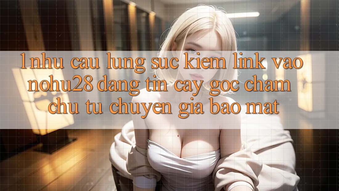 1. Nhu Cầu Lùng sục Kiếm Link Vào Nohu28 Đáng tin cậy - Góc Chăm chú Từ Chuyên Gia Bảo Mật 1. Nhu Cầu Lùng sục Kiếm Link Vào Nohu28 Đáng tin cậy - Góc Chăm chú Từ Chuyên Gia Bảo Mật