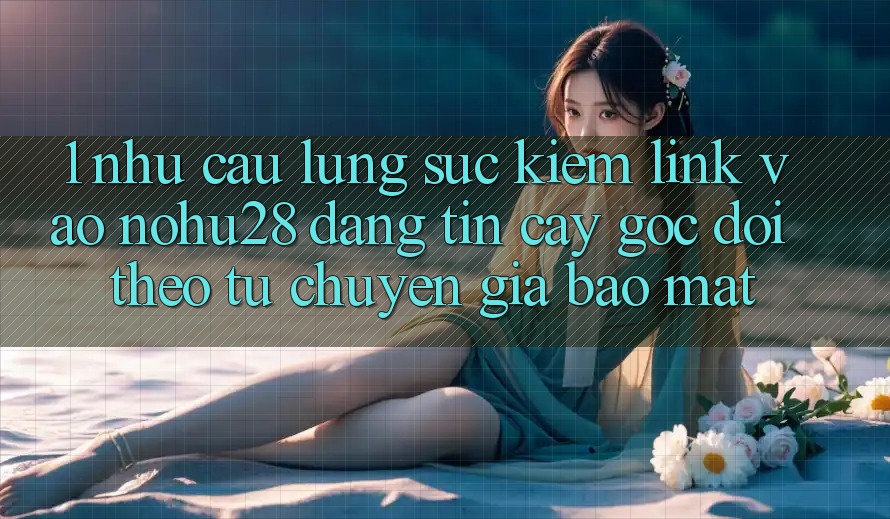 1. Nhu Cầu Lùng sục Kiếm Link Vào Nohu28 Đáng tin cậy - Góc Dõi theo Từ Chuyên Gia Bảo Mật