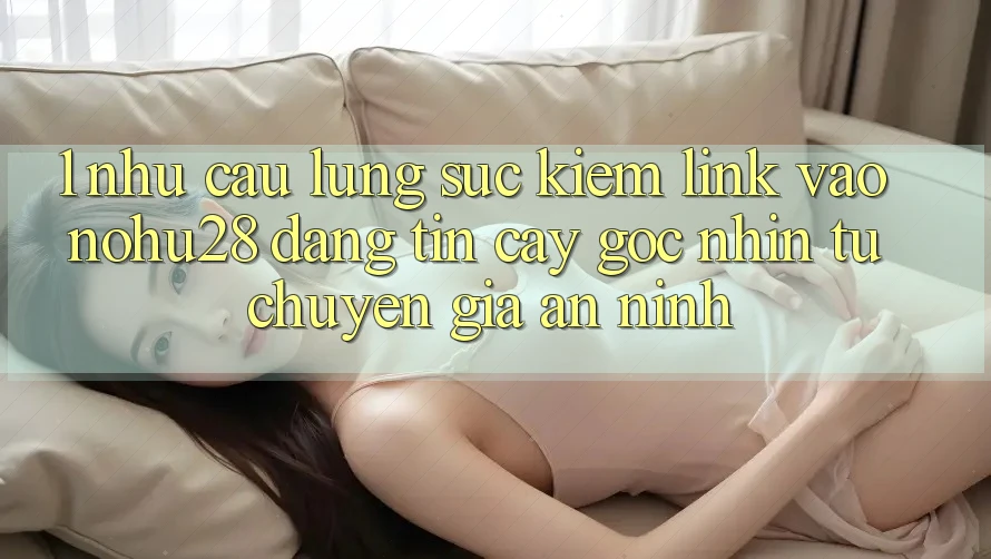 1. Nhu Cầu Lùng sục Kiếm Link Vào Nohu28 Đáng tin cậy - Góc Nhìn Từ Chuyên Gia An ninh 1. Nhu Cầu Lùng sục Kiếm Link Vào Nohu28 Đáng tin cậy - Góc Nhìn Từ Chuyên Gia An ninh