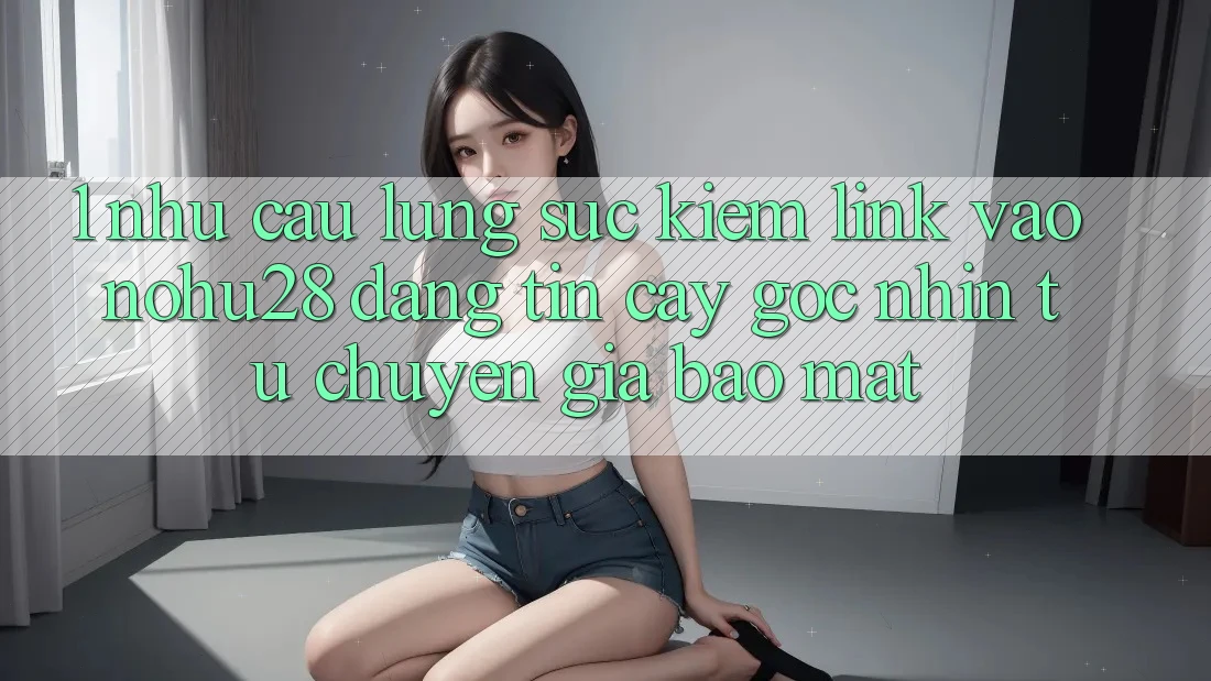 1. Nhu Cầu Lùng sục Kiếm Link Vào Nohu28 Đáng tin cậy - Góc Nhìn Từ Chuyên Gia Bảo Mật