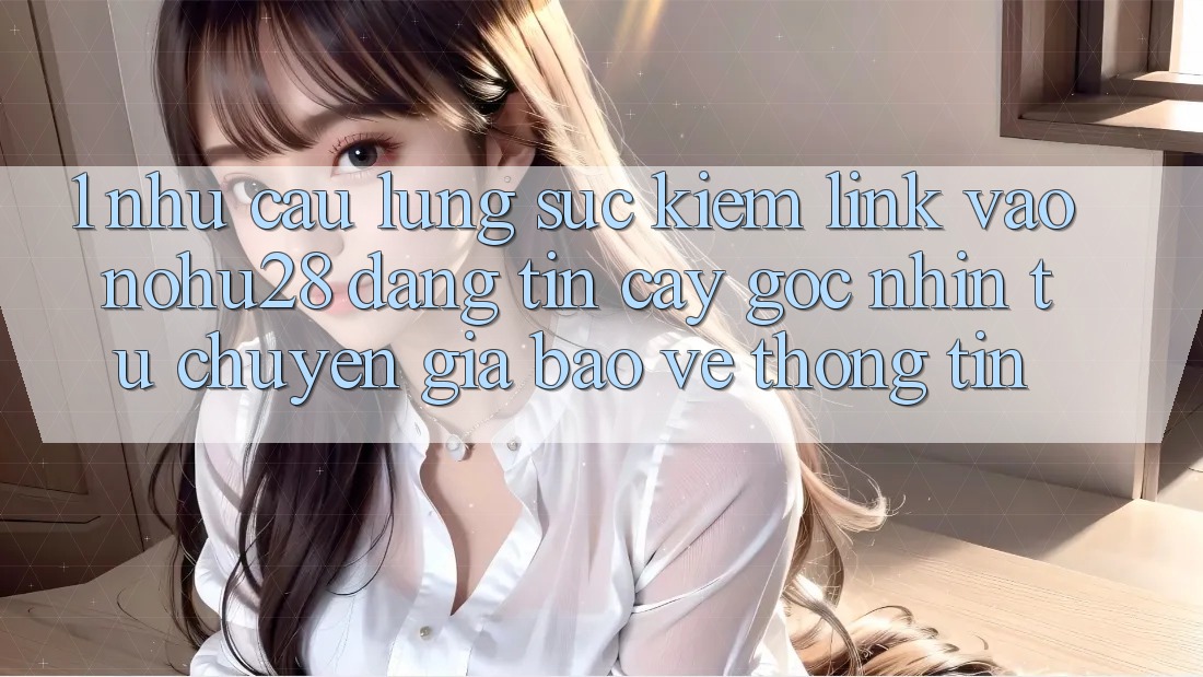 1. Nhu Cầu Lùng sục Kiếm Link Vào Nohu28 Đáng tin cậy - Góc Nhìn Từ Chuyên Gia Bảo vệ thông tin 1. Nhu Cầu Lùng sục Kiếm Link Vào Nohu28 Đáng tin cậy - Góc Nhìn Từ Chuyên Gia Bảo vệ thông tin