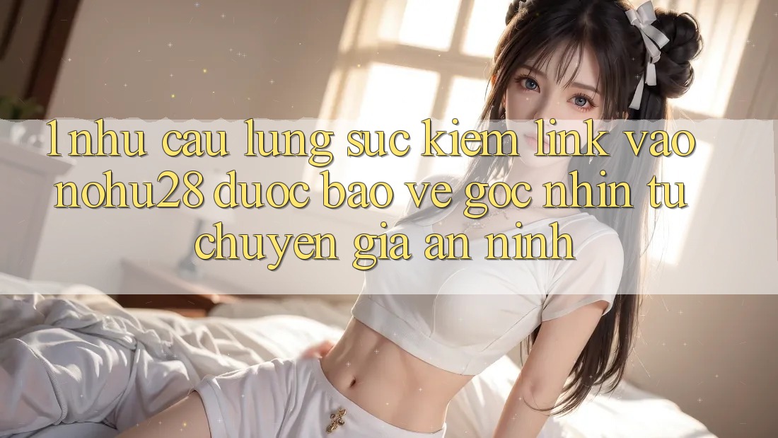 1. Nhu Cầu Lùng sục Kiếm Link Vào Nohu28 Được bảo vệ - Góc Nhìn Từ Chuyên Gia An ninh 1. Nhu Cầu Lùng sục Kiếm Link Vào Nohu28 Được bảo vệ - Góc Nhìn Từ Chuyên Gia An ninh