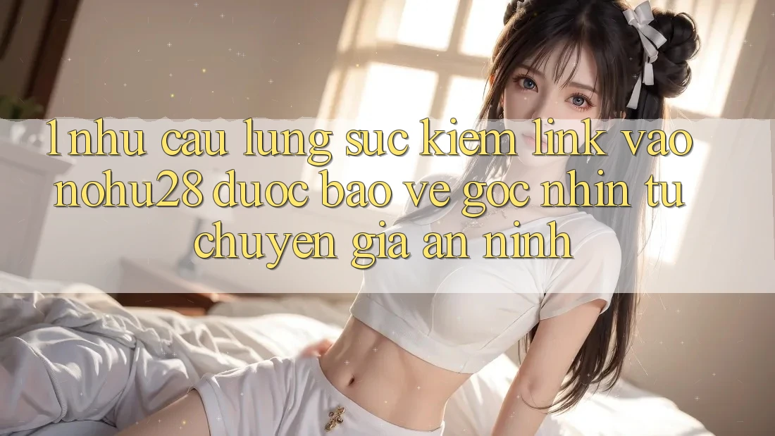 1. Nhu Cầu Lùng sục Kiếm Link Vào Nohu28 Được bảo vệ - Góc Nhìn Từ Chuyên Gia An ninh