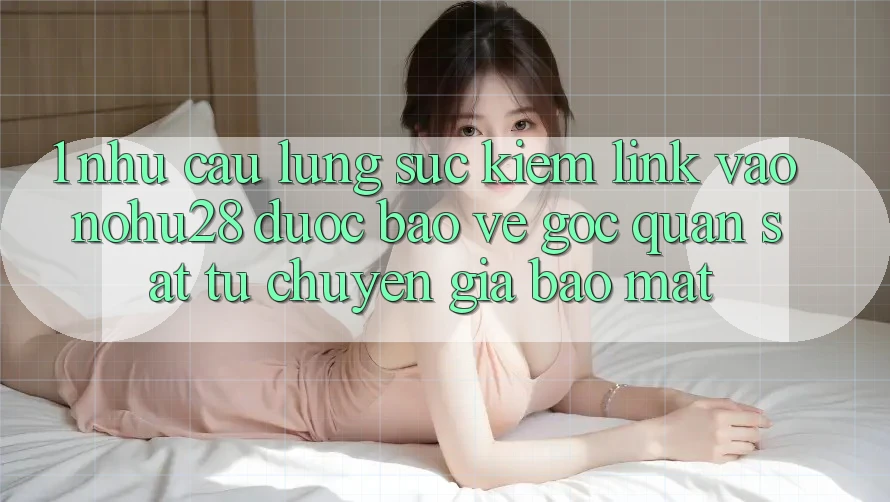 1. Nhu Cầu Lùng sục Kiếm Link Vào Nohu28 Được bảo vệ - Góc Quan sát Từ Chuyên Gia Bảo Mật