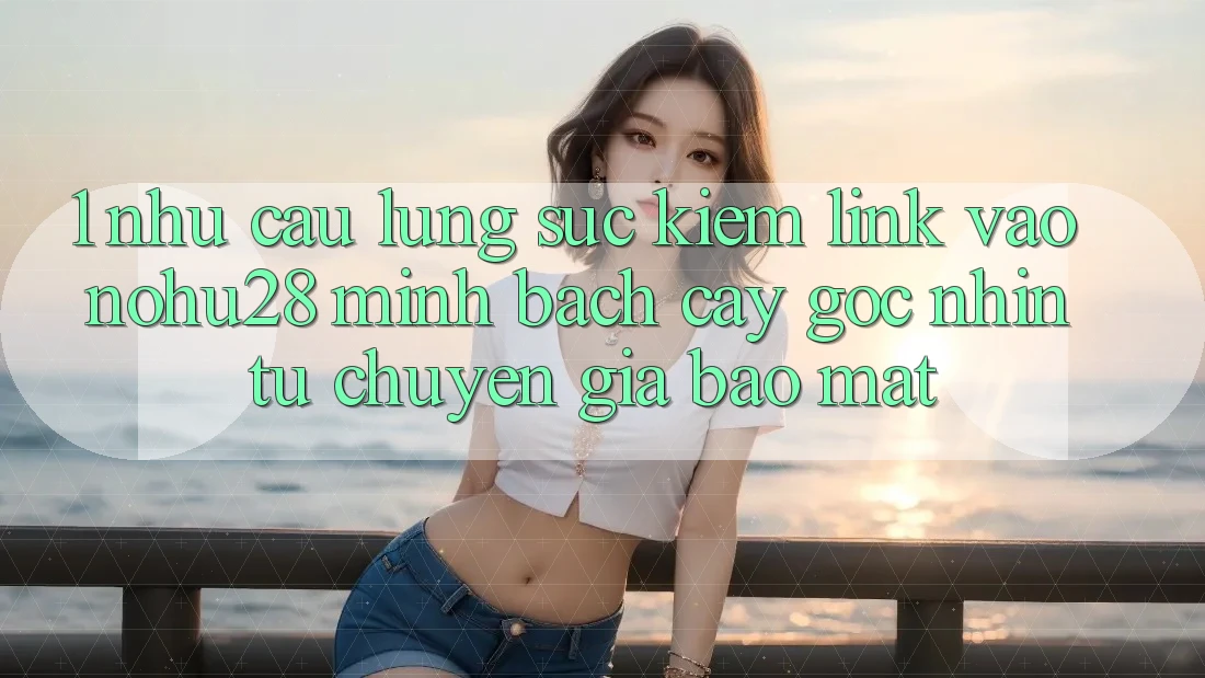 1. Nhu Cầu Lùng sục Kiếm Link Vào Nohu28 Minh bạch cậy - Góc Nhìn Từ Chuyên Gia Bảo Mật