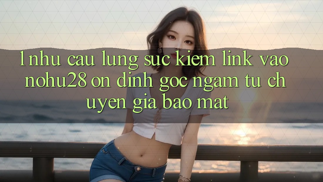 1. Nhu Cầu Lùng sục kiếm Link Vào Nohu28 Ổn định - Góc Ngắm Từ Chuyên Gia Bảo Mật 1. Nhu Cầu Lùng sục kiếm Link Vào Nohu28 Ổn định - Góc Ngắm Từ Chuyên Gia Bảo Mật