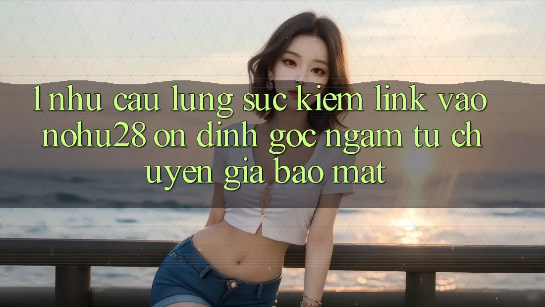 1. Nhu Cầu Lùng sục Kiếm Link Vào Nohu28 Ổn định - Góc Ngắm Từ Chuyên Gia Bảo Mật