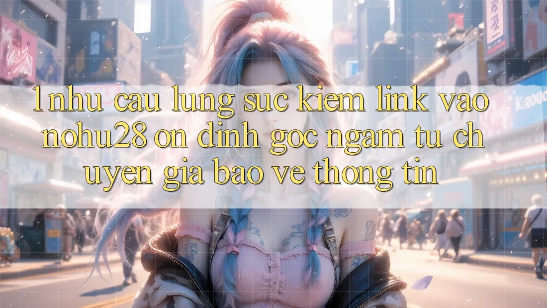1. Nhu Cầu Lùng sục Kiếm Link Vào Nohu28 Ổn định - Góc Ngắm Từ Chuyên Gia Bảo vệ thông tin