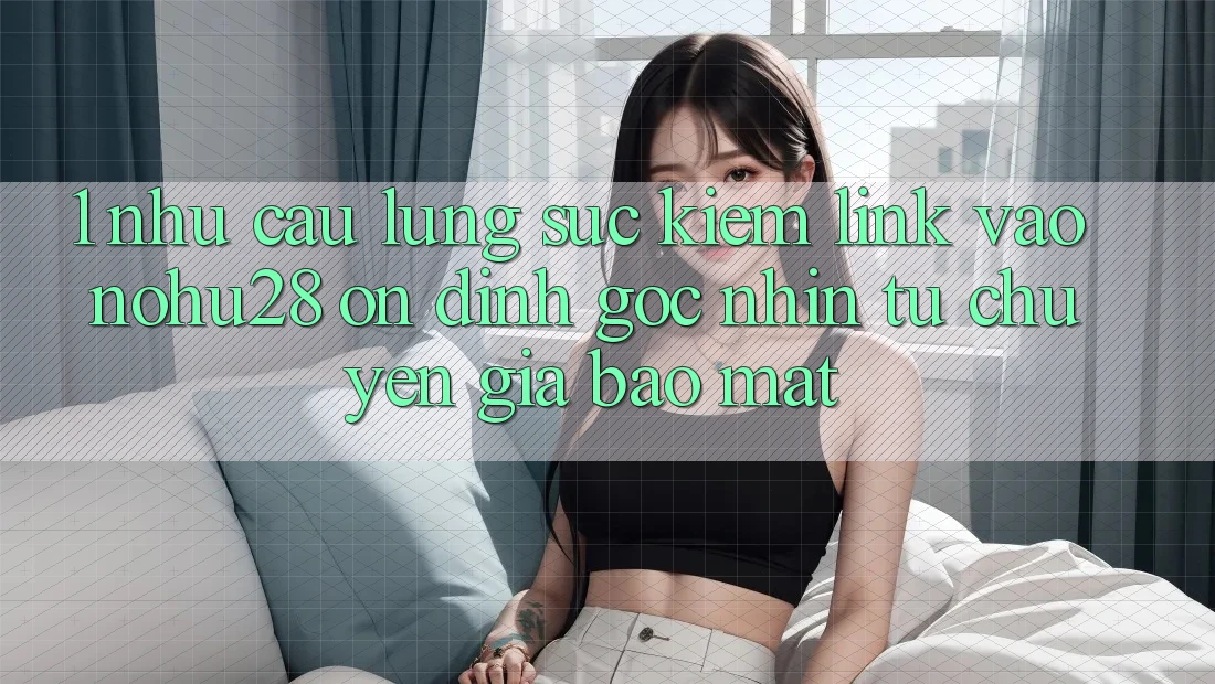 1. Nhu Cầu Lùng sục Kiếm Link Vào Nohu28 Ổn định - Góc Nhìn Từ Chuyên Gia Bảo Mật