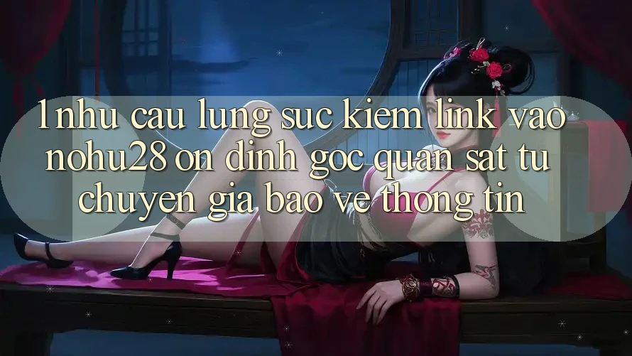 1. Nhu Cầu Lùng sục Kiếm Link Vào Nohu28 Ổn định - Góc Quan sát Từ Chuyên Gia Bảo vệ thông tin