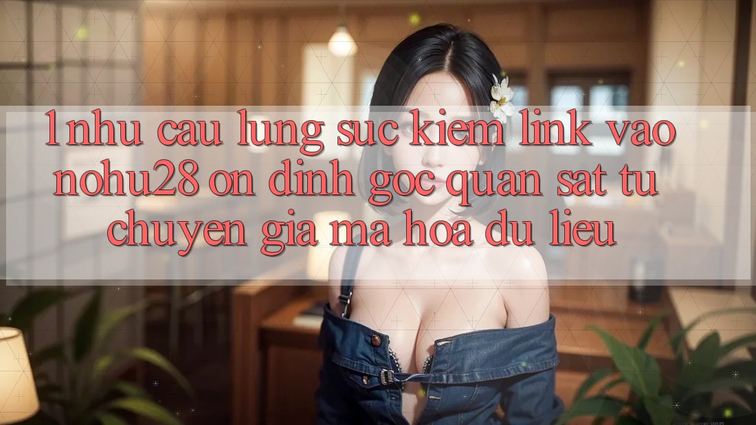1. Nhu Cầu Lùng sục Kiếm Link Vào Nohu28 Ổn định - Góc Quan sát Từ Chuyên Gia Mã hóa dữ liệu 1. Nhu Cầu Lùng sục Kiếm Link Vào Nohu28 Ổn định - Góc Quan sát Từ Chuyên Gia Mã hóa dữ liệu