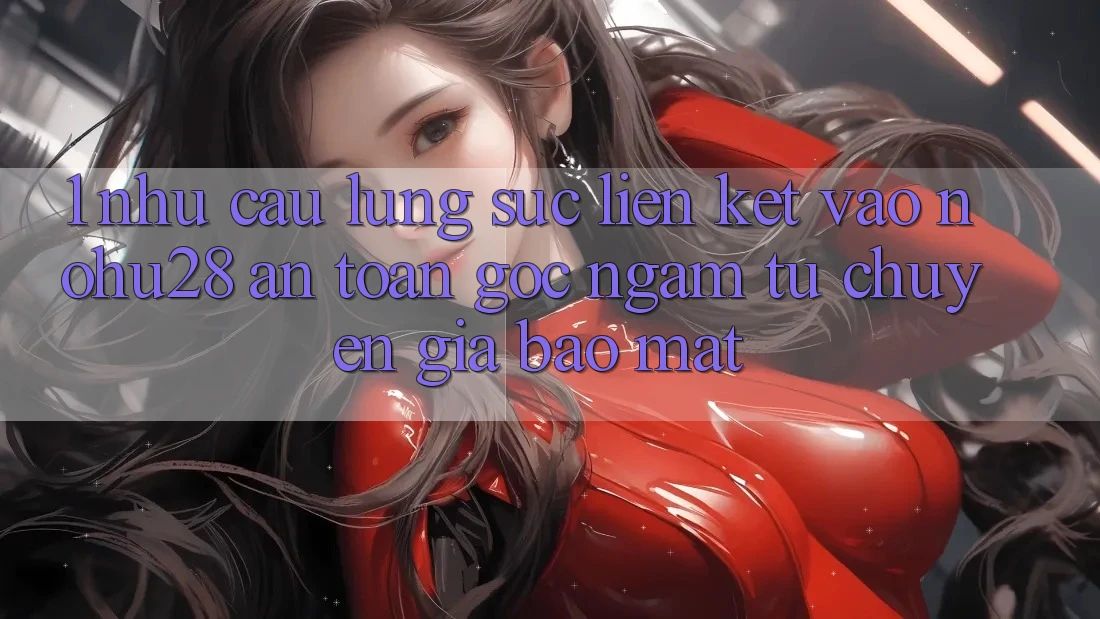 1. Nhu Cầu Lùng sục Liên kết Vào Nohu28 An Toàn - Góc Ngắm Từ Chuyên Gia Bảo Mật