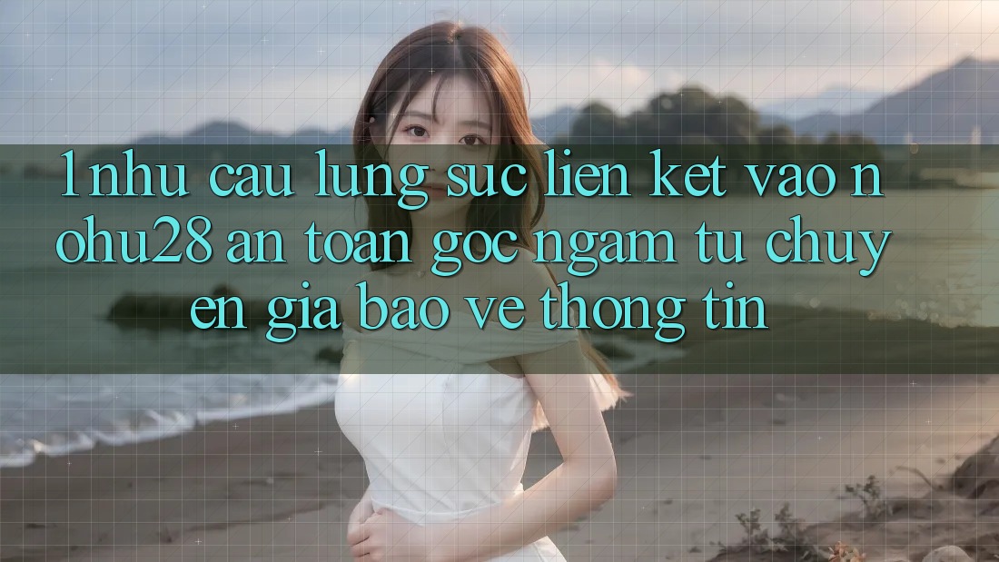 1. Nhu Cầu Lùng sục Liên kết Vào Nohu28 An Toàn - Góc Ngắm Từ Chuyên Gia Bảo vệ thông tin