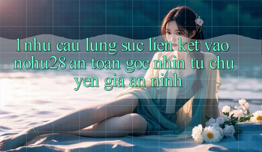1. Nhu Cầu Lùng sục Liên kết Vào Nohu28 An Toàn - Góc Nhìn Từ Chuyên Gia An ninh 1. Nhu Cầu Lùng sục Liên kết Vào Nohu28 An Toàn - Góc Nhìn Từ Chuyên Gia An ninh