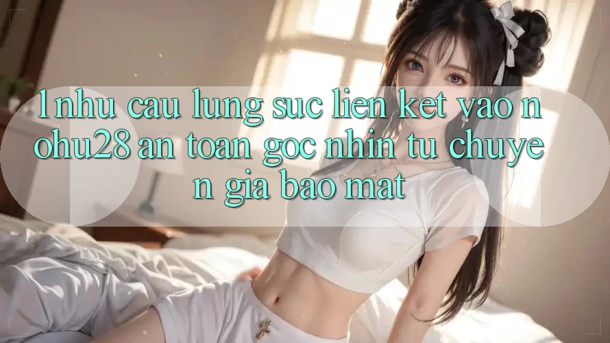 1. Nhu Cầu Lùng sục Liên kết Vào Nohu28 An Toàn - Góc Nhìn Từ Chuyên Gia Bảo Mật 1. Nhu Cầu Lùng sục Liên kết Vào Nohu28 An Toàn - Góc Nhìn Từ Chuyên Gia Bảo Mật