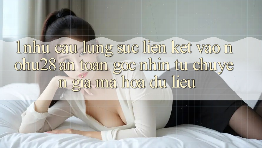 1. Nhu Cầu Lùng sục Liên kết Vào Nohu28 An Toàn - Góc Nhìn Từ Chuyên Gia Mã hóa dữ liệu