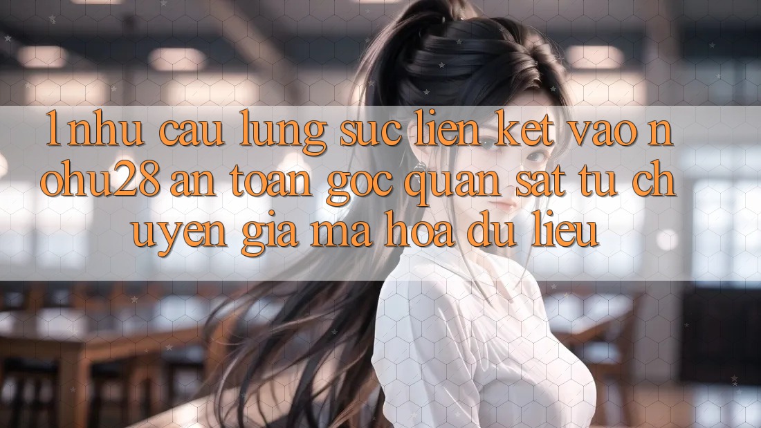 1. Nhu Cầu Lùng sục Liên kết Vào Nohu28 An Toàn - Góc Quan sát Từ Chuyên Gia Mã hóa dữ liệu 1. Nhu Cầu Lùng sục Liên kết Vào Nohu28 An Toàn - Góc Quan sát Từ Chuyên Gia Mã hóa dữ liệu