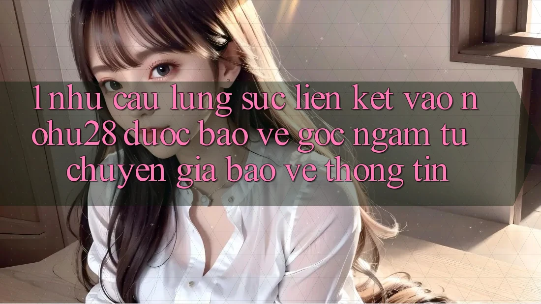 1. Nhu Cầu Lùng sục Liên kết Vào Nohu28 Được bảo vệ - Góc Ngắm Từ Chuyên Gia Bảo vệ thông tin 1. Nhu Cầu Lùng sục Liên kết Vào Nohu28 Được bảo vệ - Góc Ngắm Từ Chuyên Gia Bảo vệ thông tin