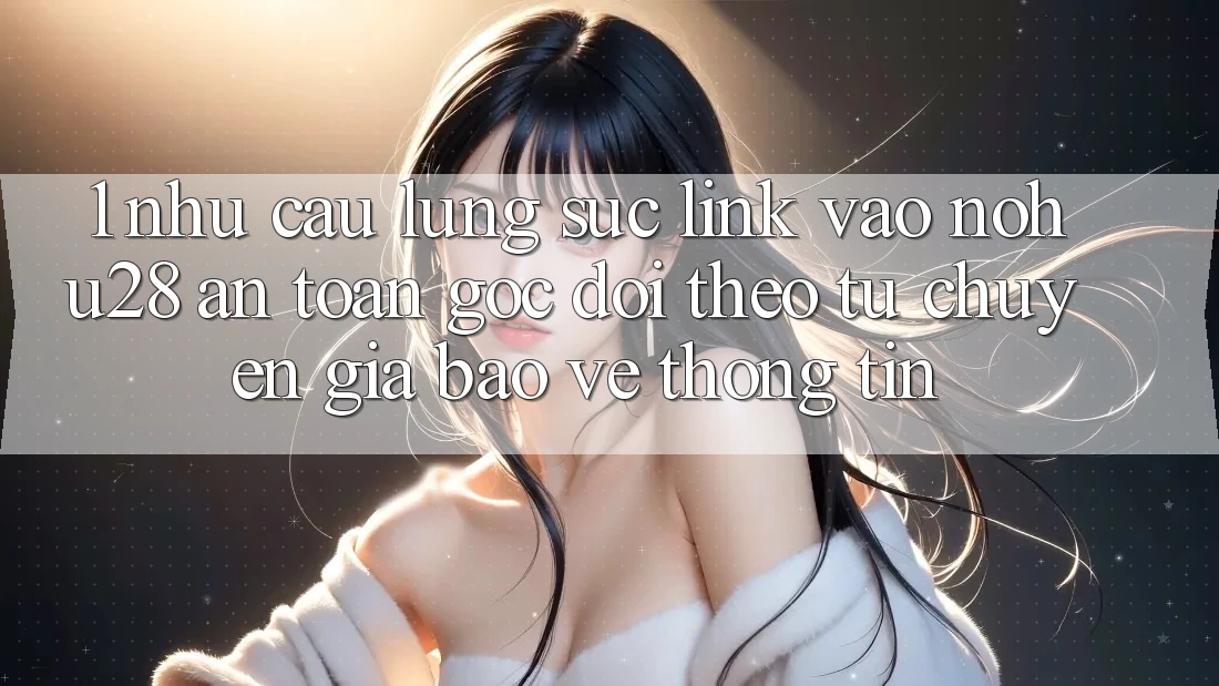 1. Nhu Cầu Lùng sục Link Vào Nohu28 An Toàn - Góc Dõi theo Từ Chuyên Gia Bảo vệ thông tin