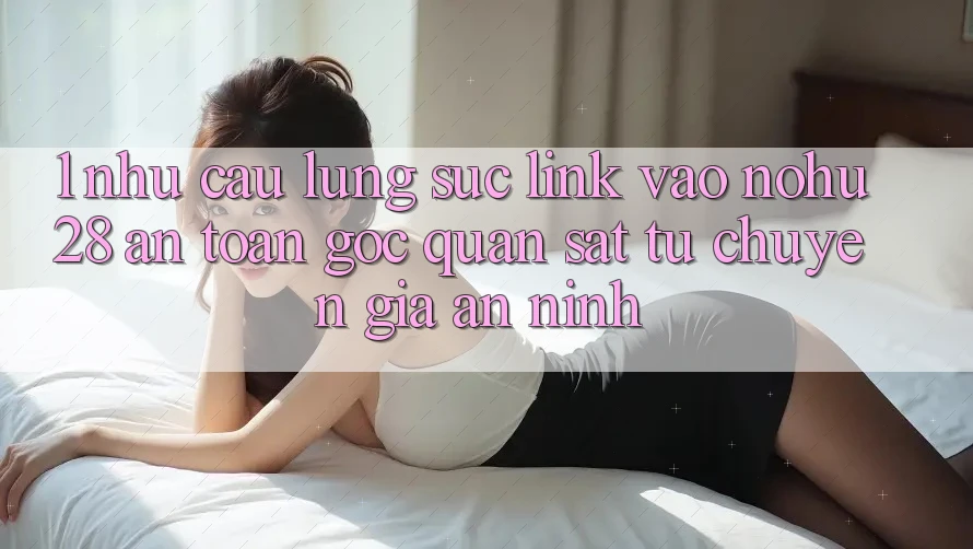 1. Nhu Cầu Lùng sục Link Vào Nohu28 An toàn - Góc Quan sát Từ Chuyên Gia An ninh 1. Nhu Cầu Lùng sục Link Vào Nohu28 An toàn - Góc Quan sát Từ Chuyên Gia An ninh