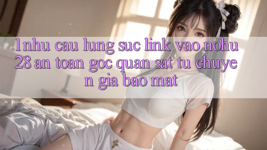 1. Nhu Cầu Lùng sục Link Vào Nohu28 An Toàn - Góc Quan sát Từ Chuyên Gia Bảo Mật
