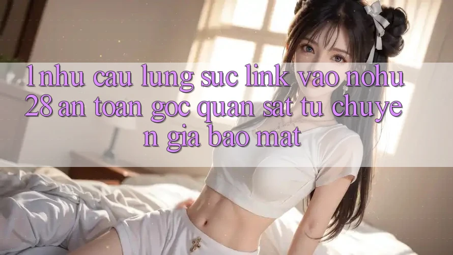 1. Nhu Cầu Lùng sục Link Vào Nohu28 An Toàn - Góc Quan sát Từ Chuyên Gia Bảo Mật