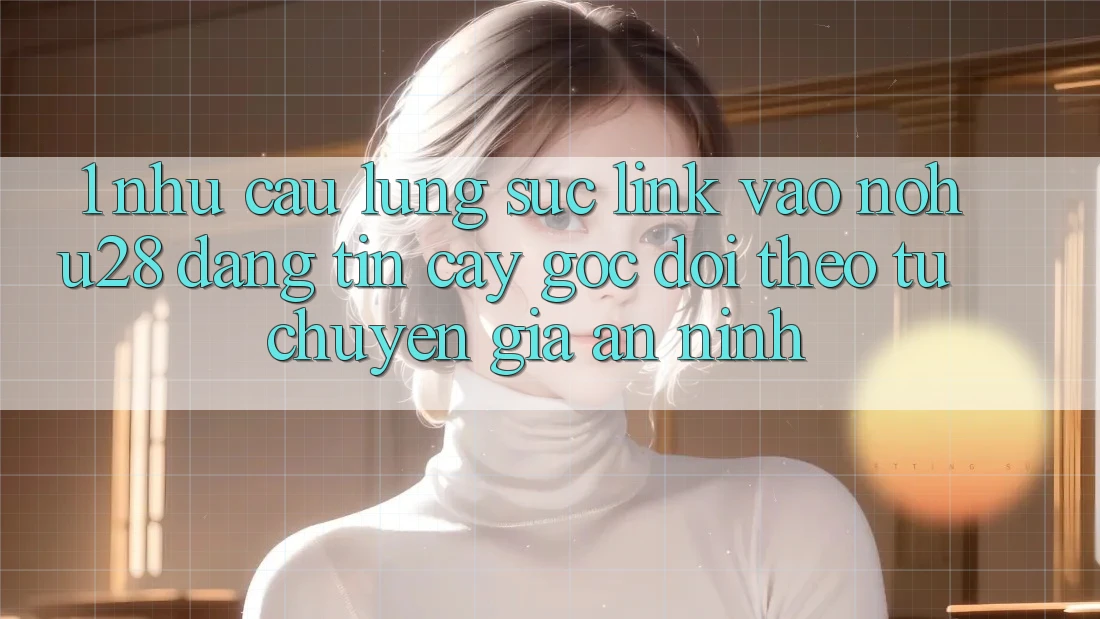 1. Nhu Cầu Lùng sục Link Vào Nohu28 Đáng tin cậy - Góc Dõi theo Từ Chuyên Gia An ninh